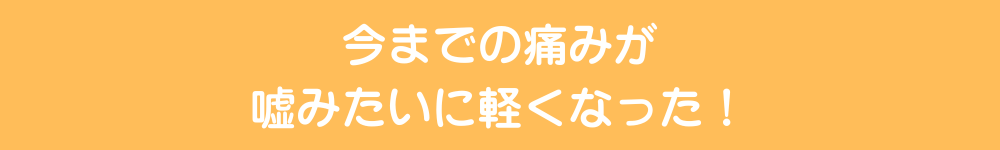 今までの痛みが嘘みたいに軽くなった！